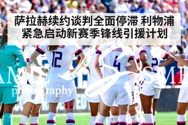 萨拉赫续约谈判全面停滞 利物浦紧急启动新赛季锋线引援计划